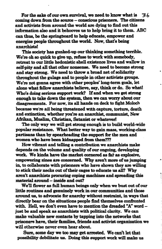 For the sake of our own survival, we need to know whatis 36 ‘and activists from around the world are dying to find out this information also and it behooves us to help bring it to them. ABC can thus, be the springboard to help educate, empower and energize people throughout the world. Now, that’s being anarchiste! ‘We’re oh so quick to give up, refuse to work with somebody, retreat to our little hedonistic shell existence lives and wallow in selfpity and all that other nonsense. We need to become strong and stay strong. We need to throw a broad net of solidarity throughout the gulags and to people in other activists groups. We’re not gonna agree with other peoples’ long-term goals, let alone what follow anarchists believe, say, think or do. So what! Who’s doing serious support work? 1f and when we get strong. enough to take down the ystem, then we can worry about our disagreementa. For now, its all hands on deck to fight Moloch because we’re all being threatened with eapture, torture, death ‘and extinction, whether you’re an anarchist, communist, New Afrikan, Muslim, Christian, Satanist or whatever! The only way we will get strong enough is to build world-wide popular resistance. What better way to gain mass, working-class. partisans than by spearheading the support for the men and ‘women who have been kidnapped from them??? How vibrant and telling a contribution we anarchists make depends on the volume and quality of our ongoing, developing work. We kinda have the market cornered as faF as explosive, empowering zines are concerned. Why aren’t more of us jumping i, to collaborate with prisoners who have shown they are willing to stick their necks out of their cages to educate us all? Why ‘material around - inside and out? ‘We’ll flower as full human beings only when we bust out of our around us, to advocate for anarchy without restraint, in ways that directly bear on the situations people find themselves confronted with. Hell, we don’t even have to mention the dreaded “A” word — just be and speak as anarchists with political clarity. We can ‘make valuable new contacts by tapping into the networks that Sure, some day we to0 may get arrested. We can’t let that possibility debilitate us. Doing this support work will make us